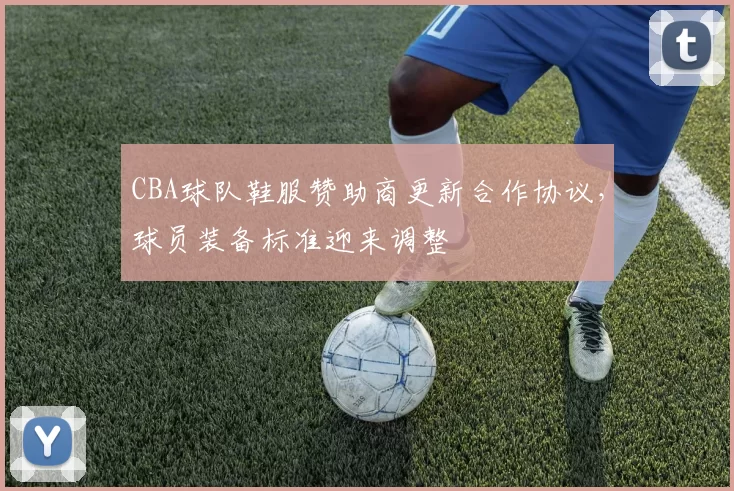 CBA球队鞋服赞助商更新合作协议，球员装备标准迎来调整