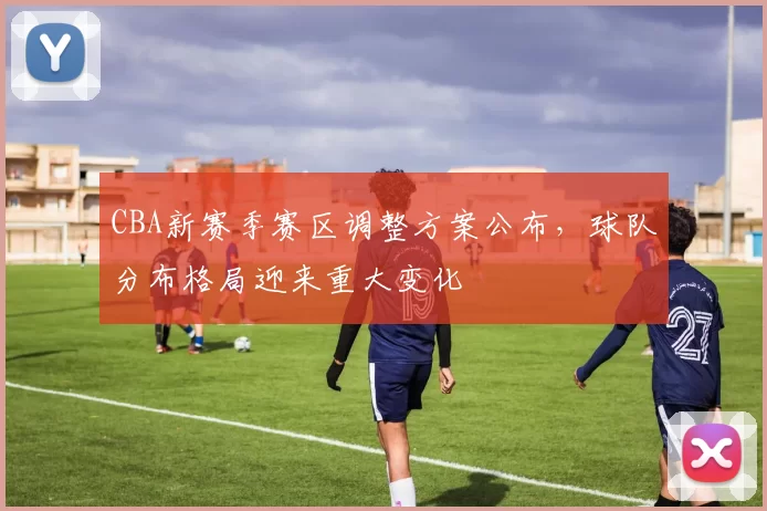 CBA新赛季赛区调整方案公布，球队分布格局迎来重大变化