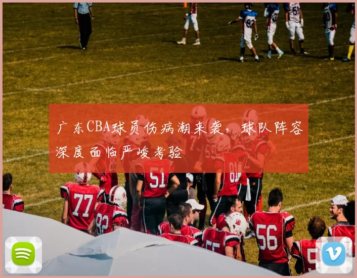 广东CBA球员伤病潮来袭,球队阵容深度面临严峻考验