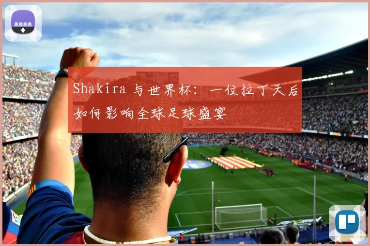 Shakira 与世界杯:一位拉丁天后如何影响全球足球盛宴