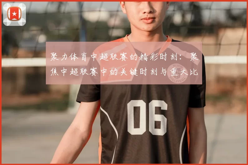 聚力体育中超联赛的精彩时刻:聚焦中超联赛中的关键时刻与重大比赛
