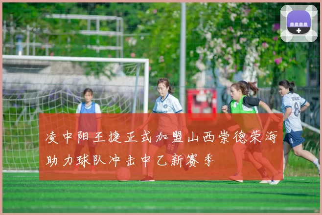凌中阳王捷正式加盟山西崇德荣海助力球队冲击中乙新赛季