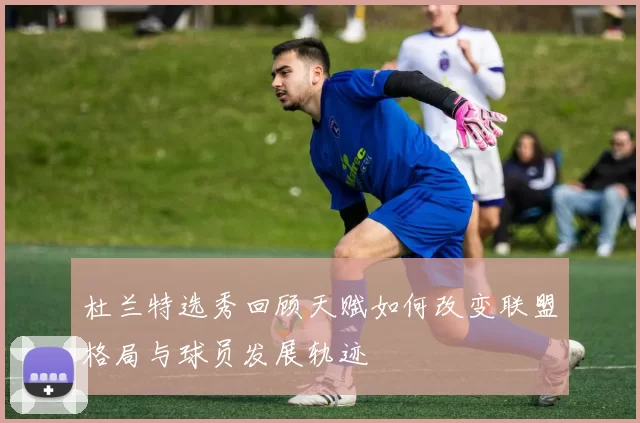 杜兰特选秀回顾天赋如何改变联盟格局与球员发展轨迹
