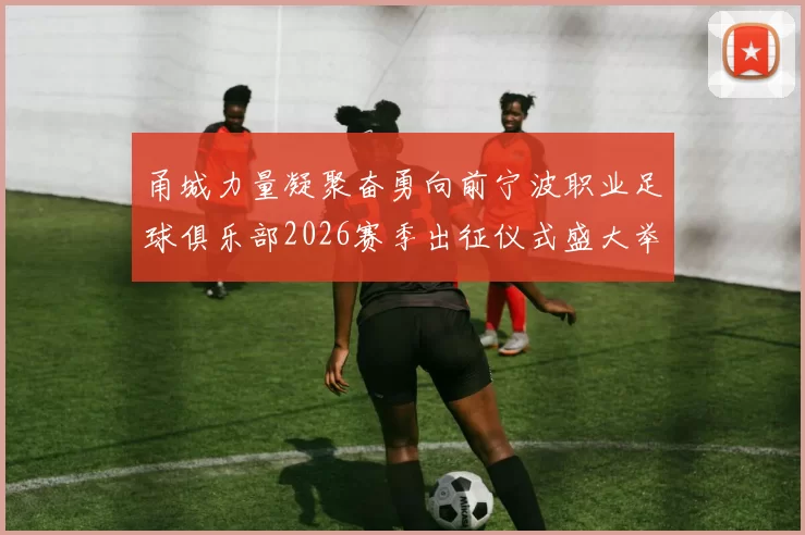 甬城力量凝聚奋勇向前宁波职业足球俱乐部2026赛季出征仪式盛大举行