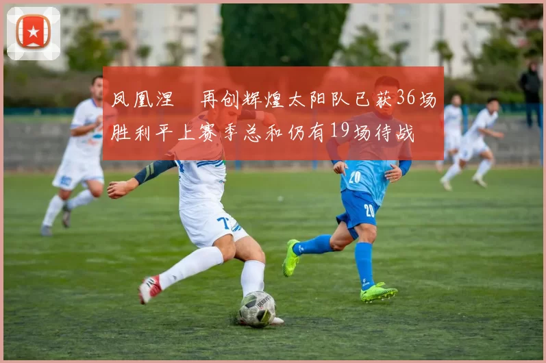 凤凰涅槃再创辉煌太阳队已获36场胜利平上赛季总和仍有19场待战