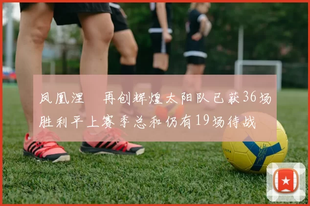 凤凰涅槃再创辉煌太阳队已获36场胜利平上赛季总和仍有19场待战