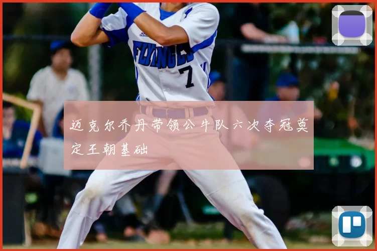 迈克尔乔丹带领公牛队六次夺冠奠定王朝基础
