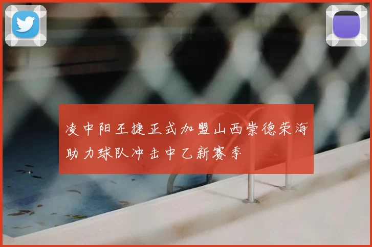 凌中阳王捷正式加盟山西崇德荣海助力球队冲击中乙新赛季