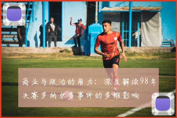 商业与政治的角力:深度解读98年决赛罗纳尔多事件的多维影响
