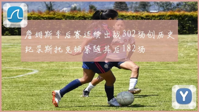 詹姆斯季后赛连续出战302场创历史纪录斯托克顿紧随其后182场