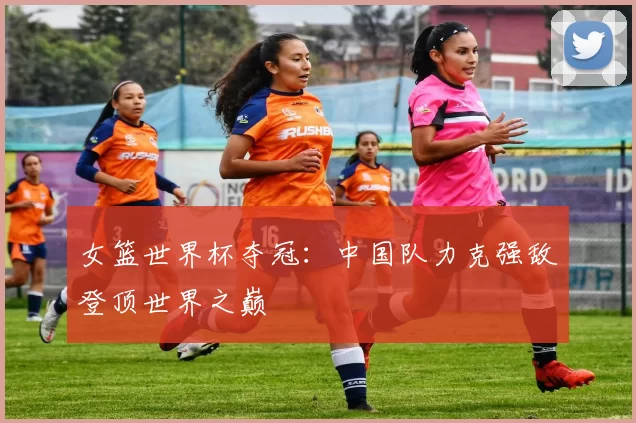 女篮世界杯夺冠:中国队力克强敌登顶世界之巅