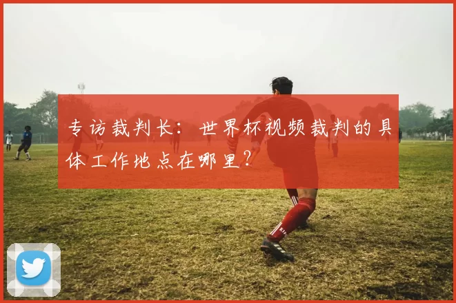 专访裁判长:世界杯视频裁判的具体工作地点在哪里?