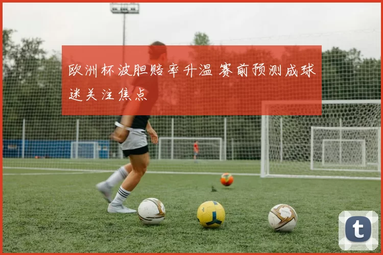 欧洲杯波胆赔率升温 赛前预测成球迷关注焦点